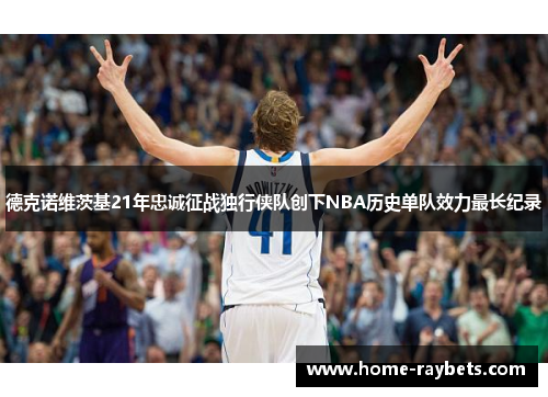 德克诺维茨基21年忠诚征战独行侠队创下NBA历史单队效力最长纪录