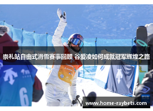 崇礼站自由式滑雪赛事回顾 谷爱凌如何成就冠军辉煌之路