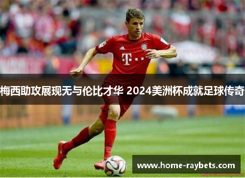 梅西助攻展现无与伦比才华 2024美洲杯成就足球传奇
