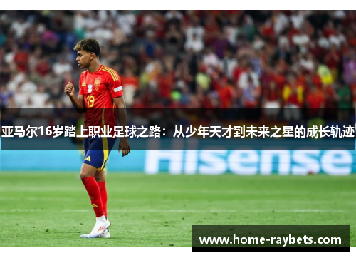 亚马尔16岁踏上职业足球之路：从少年天才到未来之星的成长轨迹