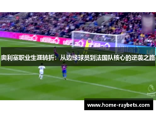 奥利塞职业生涯转折：从边缘球员到法国队核心的逆袭之路