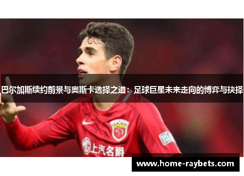 巴尔加斯续约前景与奥斯卡选择之道：足球巨星未来走向的博弈与抉择