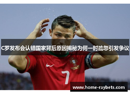 C罗发布会认错国家背后原因揭秘为何一时疏忽引发争议