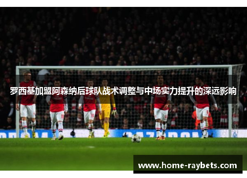 罗西基加盟阿森纳后球队战术调整与中场实力提升的深远影响