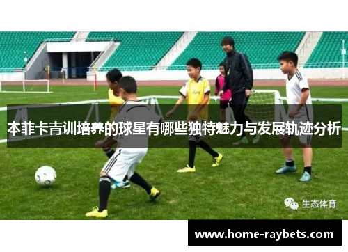 本菲卡青训培养的球星有哪些独特魅力与发展轨迹分析