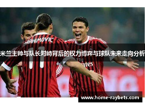 米兰主帅与队长对峙背后的权力博弈与球队未来走向分析