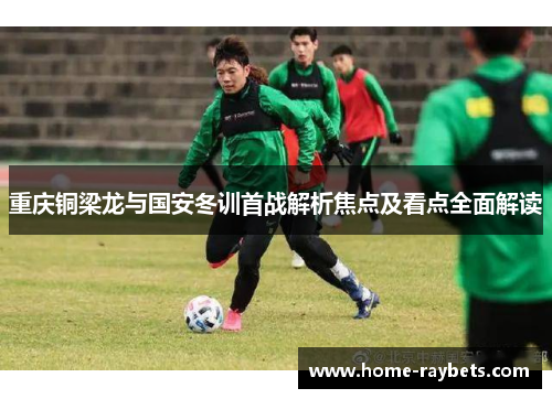 重庆铜梁龙与国安冬训首战解析焦点及看点全面解读