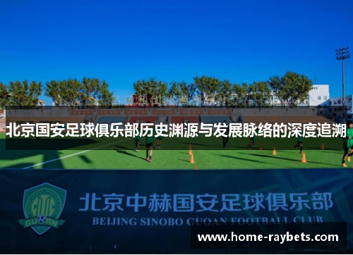 北京国安足球俱乐部历史渊源与发展脉络的深度追溯