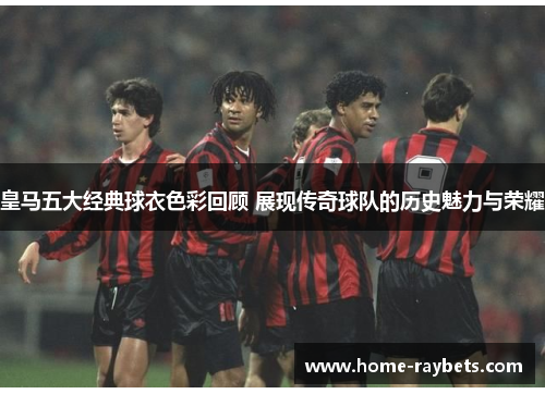 皇马五大经典球衣色彩回顾 展现传奇球队的历史魅力与荣耀